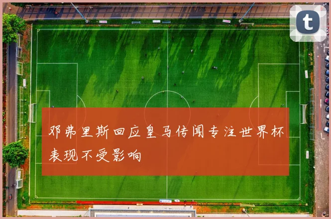 邓弗里斯回应皇马传闻专注世界杯表现不受影响