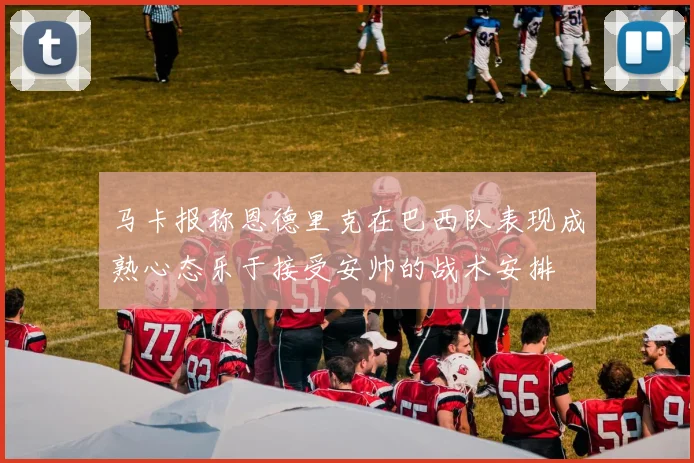 马卡报称恩德里克在巴西队表现成熟心态乐于接受安帅的战术安排