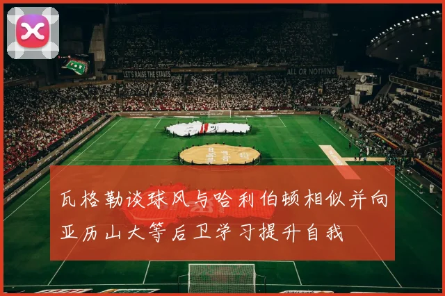瓦格勒谈球风与哈利伯顿相似并向亚历山大等后卫学习提升自我