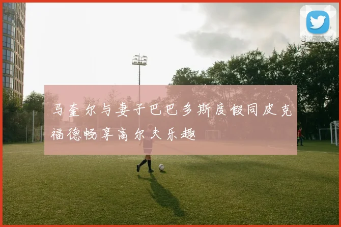 马奎尔与妻子巴巴多斯度假同皮克福德畅享高尔夫乐趣