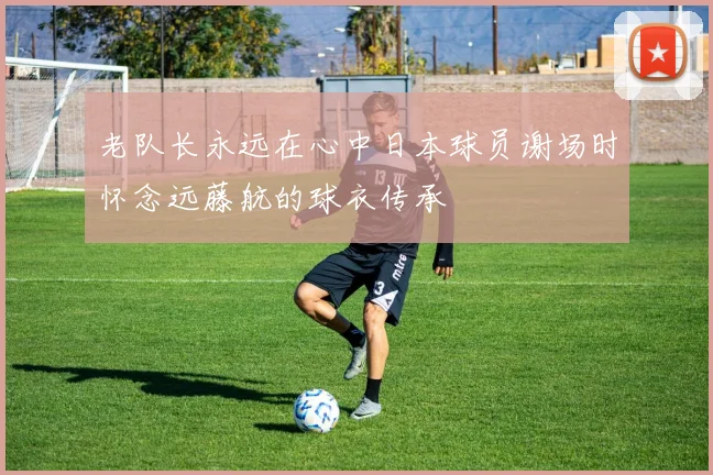 老队长永远在心中日本球员谢场时怀念远藤航的球衣传承