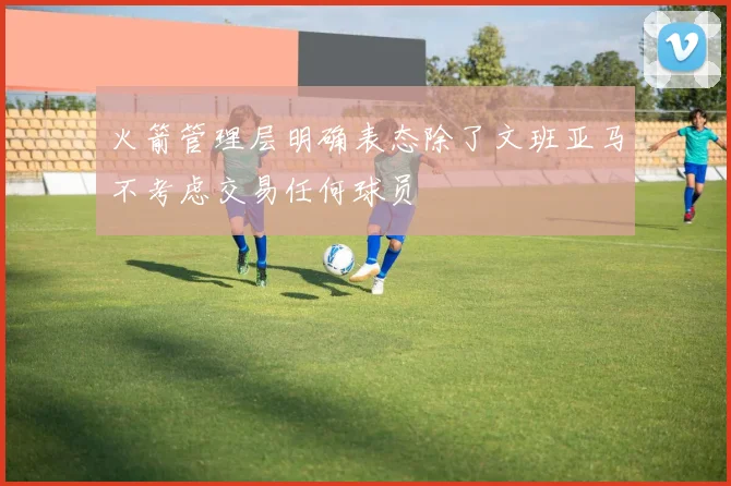 火箭管理层明确表态除了文班亚马不考虑交易任何球员