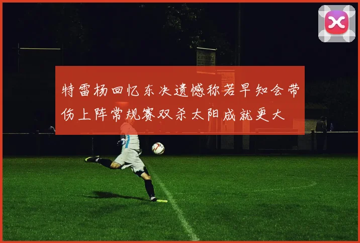 特雷杨回忆东决遗憾称若早知会带伤上阵常规赛双杀太阳成就更大