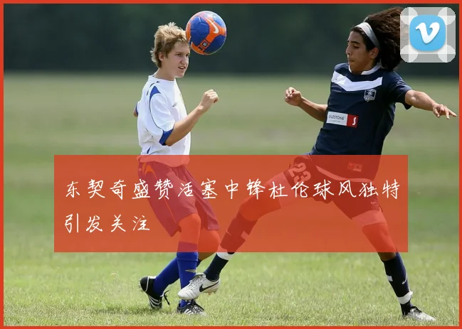 东契奇盛赞活塞中锋杜伦球风独特引发关注