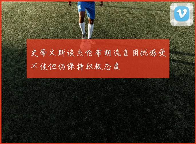 史蒂文斯谈杰伦布朗流言困扰感受不佳但仍保持积极态度