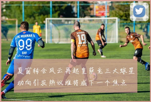 夏窗转会风云再起皇萨竞三大球星动向引发热议谁将成下一个焦点