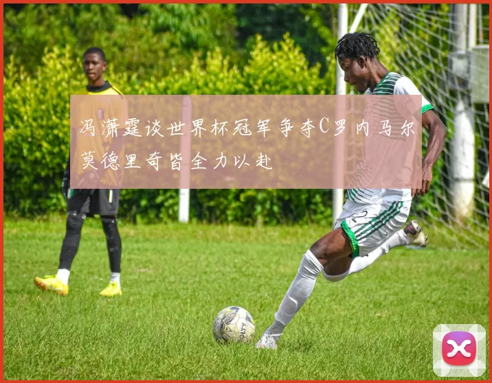 冯潇霆谈世界杯冠军争夺C罗内马尔莫德里奇皆全力以赴
