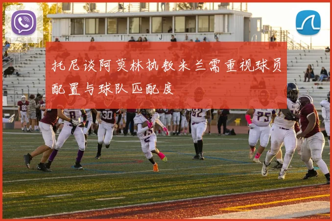 托尼谈阿莫林执教米兰需重视球员配置与球队匹配度