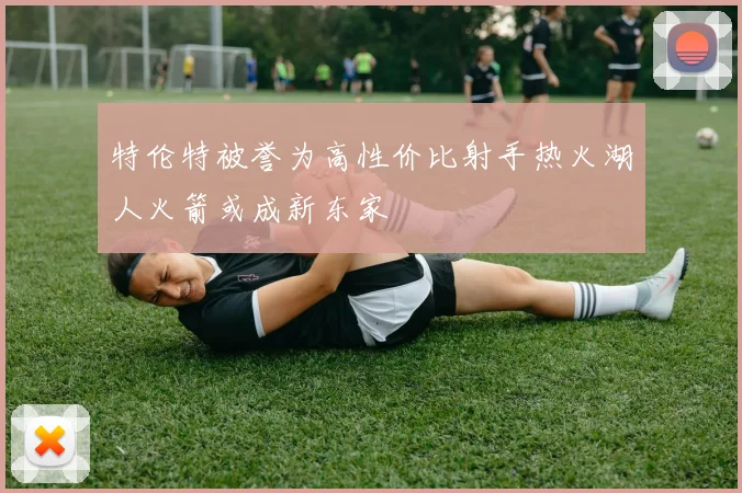 特伦特被誉为高性价比射手热火湖人火箭或成新东家