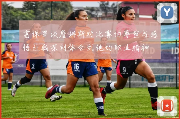 富保罗谈詹姆斯对比赛的尊重与感悟让我深刻体会到他的职业精神
