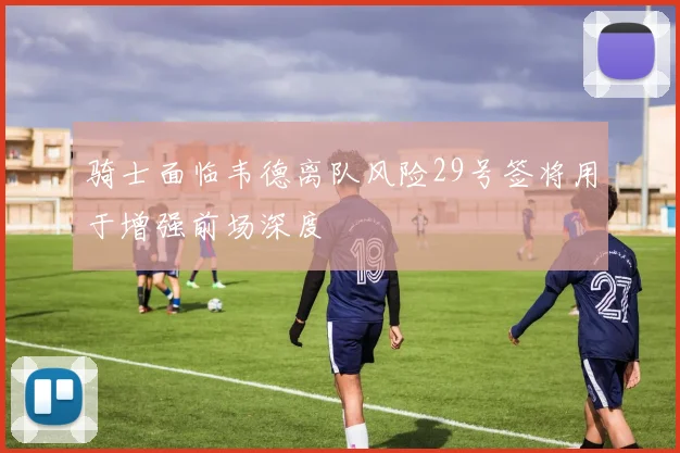 骑士面临韦德离队风险29号签将用于增强前场深度