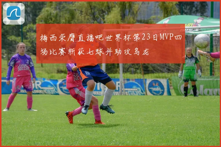 梅西荣膺直播吧世界杯第23日MVP四场比赛斩获七球并助攻乌龙
