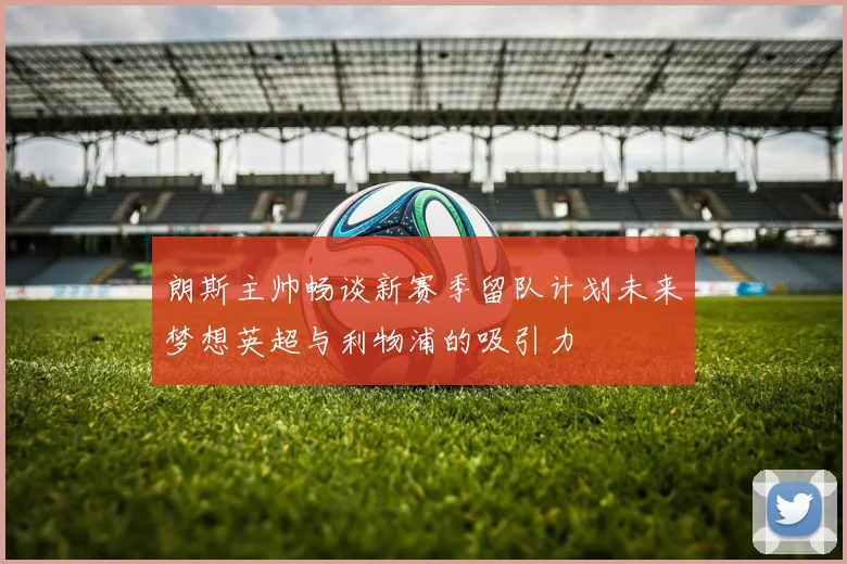 朗斯主帅畅谈新赛季留队计划未来梦想英超与利物浦的吸引力