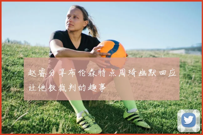 赵睿分享布伦森特点周琦幽默回应让他教裁判的趣事
