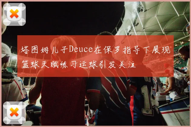 塔图姆儿子Deuce在保罗指导下展现篮球天赋练习运球引发关注